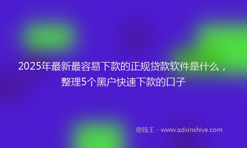 2025年最新最容易下款的正规贷款软件是什么，整理5个黑户快速下款的口子
