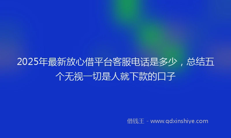 2025年最新放心借平台客服电话是多少，总结五个无视一切是人就下款的口子