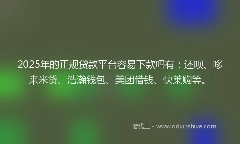 2025年的正规贷款平台容易下款吗有：还呗、哆来米贷、浩瀚钱包、美团借钱、快莱购等。
