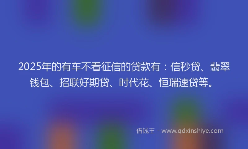 2025年的有车不看征信的贷款有：信秒贷、翡翠钱包、招联好期贷、时代花、恒瑞速贷等。