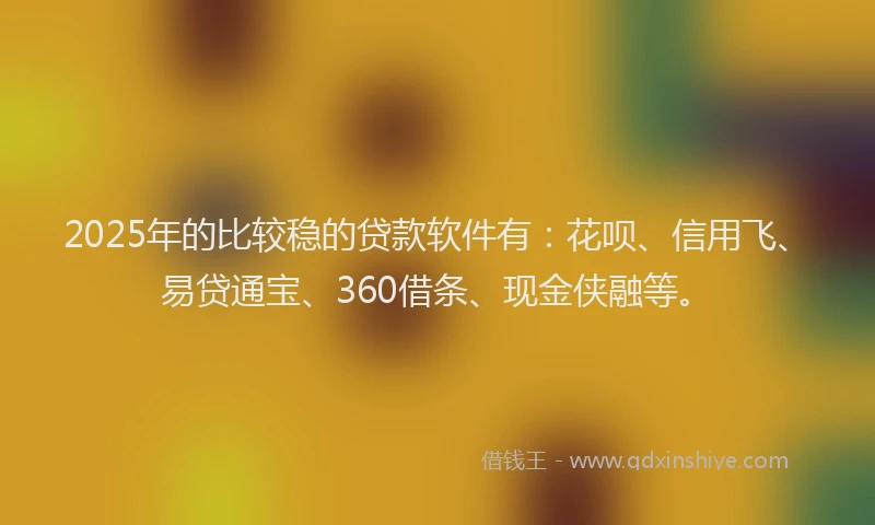 2025年的比较稳的贷款软件有：花呗、信用飞、易贷通宝、360借条、现金侠融等。