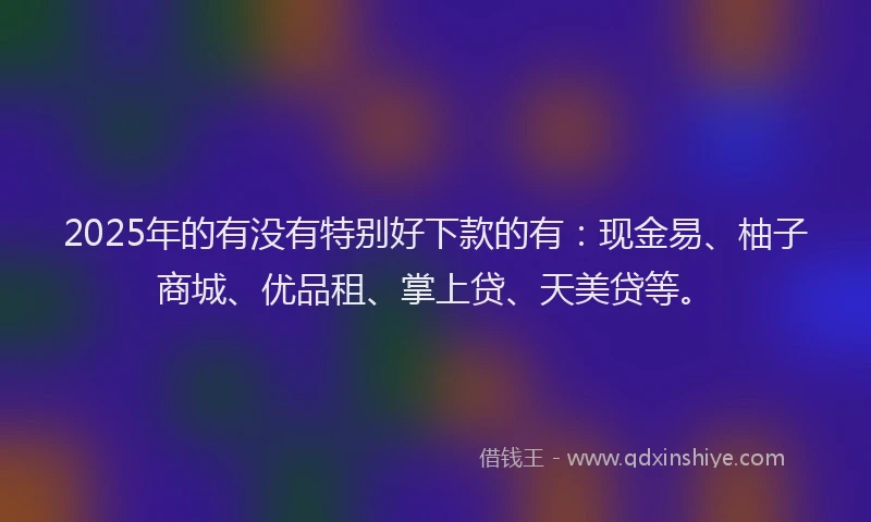 2025年的有没有特别好下款的有：现金易、柚子商城、优品租、掌上贷、天美贷等。