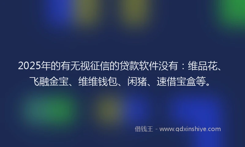 2025年的有无视征信的贷款软件没有：维品花、飞融金宝、维维钱包、闲猪、速借宝盒等。