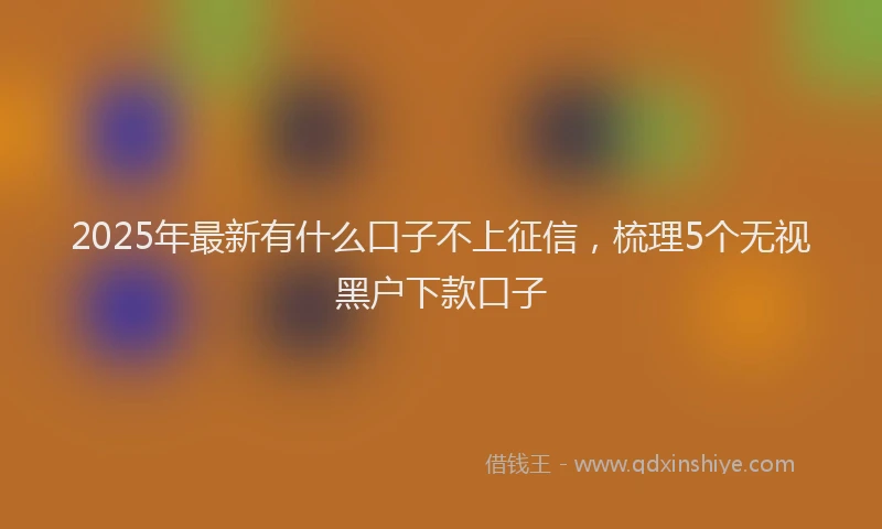 2025年最新有什么口子不上征信，梳理5个无视黑户下款口子