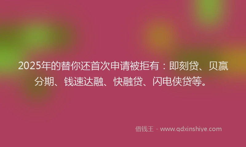 2025年的替你还首次申请被拒有：即刻贷、贝赢分期、钱速达融、快融贷、闪电侠贷等。
