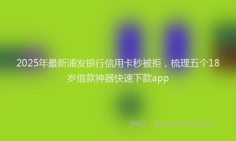2025年最新浦发银行信用卡秒被拒，梳理五个18岁借款神器快速下款app