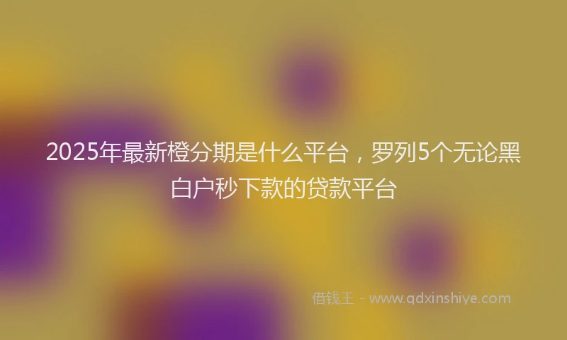 2025年最新橙分期是什么平台，罗列5个无论黑白户秒下款的贷款平台