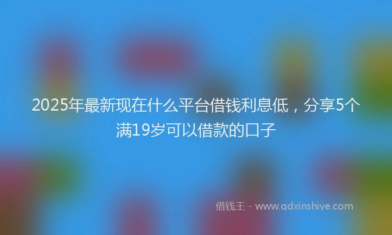 2025年最新现在什么平台借钱利息低，分享5个满19岁可以借款的口子