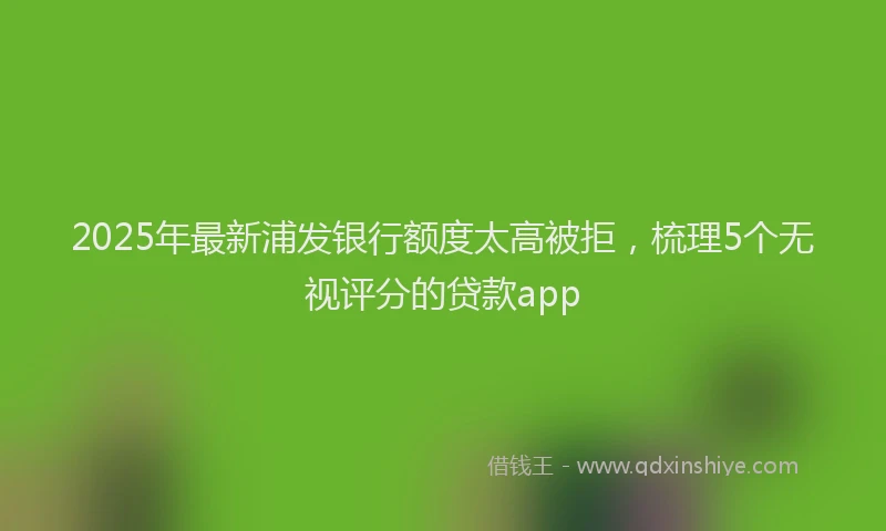 2025年最新浦发银行额度太高被拒，梳理5个无视评分的贷款app