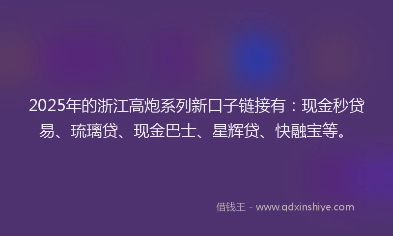 2025年的浙江高炮系列新口子链接有：现金秒贷易、琉璃贷、现金巴士、星辉贷、快融宝等。