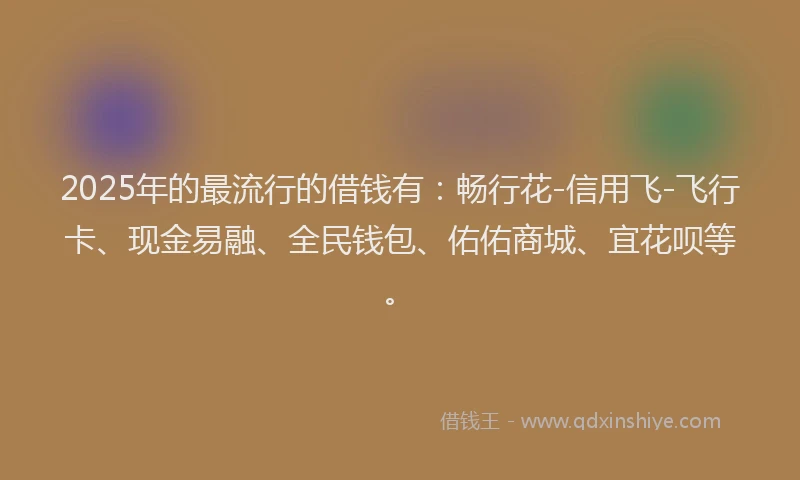 2025年的最流行的借钱有：畅行花-信用飞-飞行卡、现金易融、全民钱包、佑佑商城、宜花呗等。