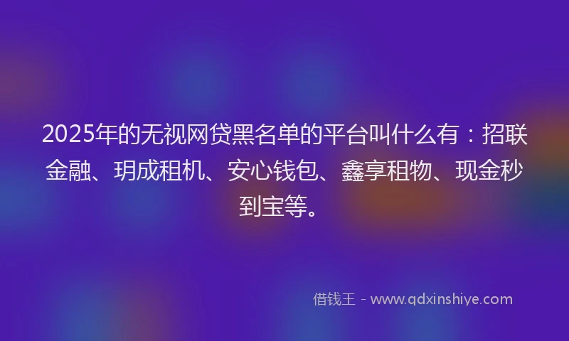 2025年的无视网贷黑名单的平台叫什么有：招联金融、玥成租机、安心钱包、鑫享租物、现金秒到宝等。