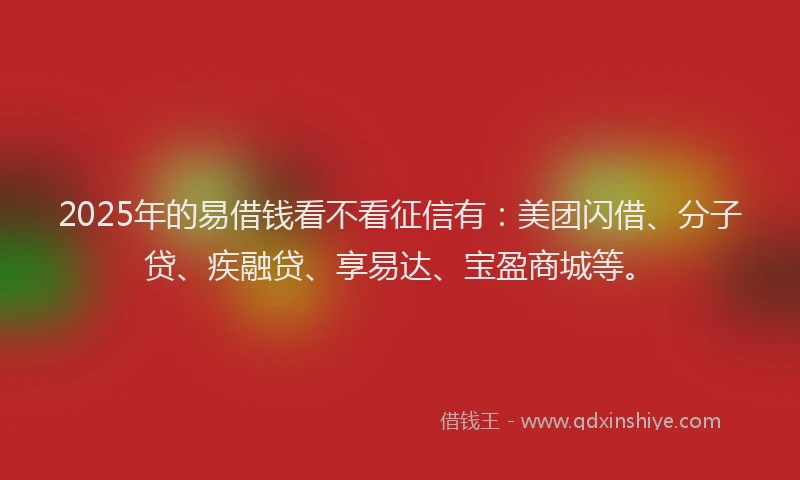 2025年的易借钱看不看征信有：美团闪借、分子贷、疾融贷、享易达、宝盈商城等。
