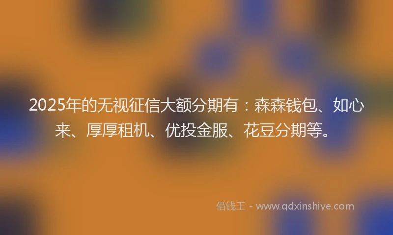 2025年的无视征信大额分期有：森森钱包、如心来、厚厚租机、优投金服、花豆分期等。