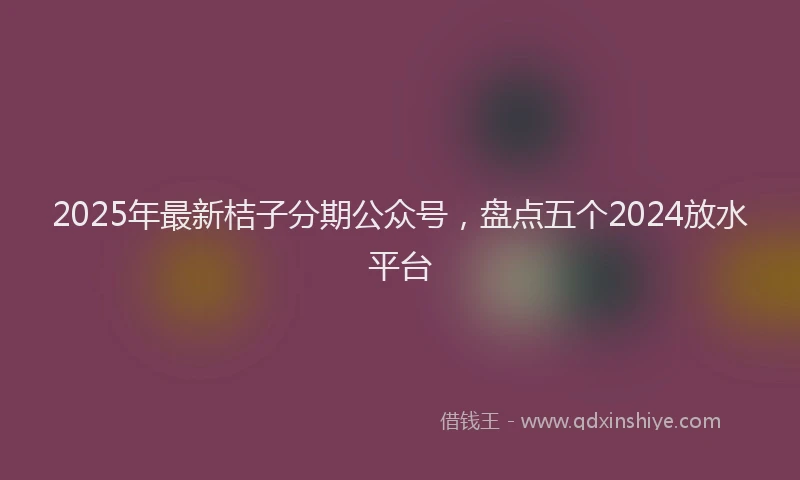 2025年最新桔子分期公众号，盘点五个2024放水平台
