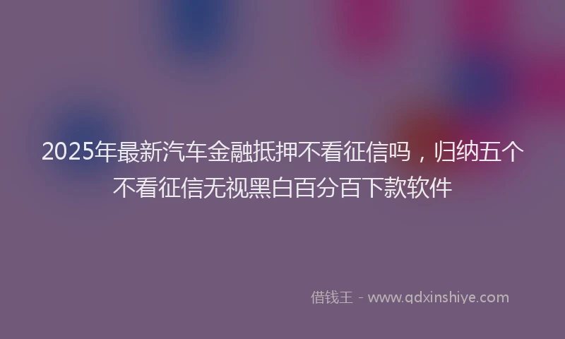 2025年最新汽车金融抵押不看征信吗，归纳五个不看征信无视黑白百分百下款软件