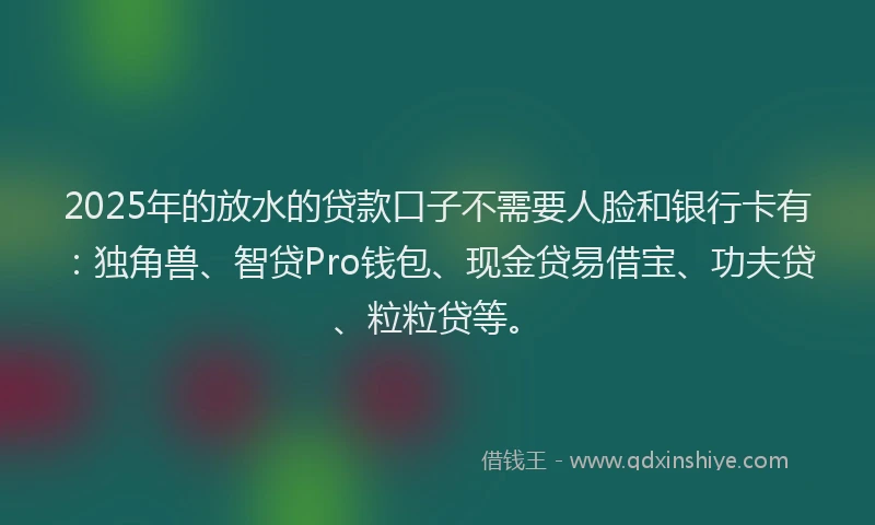 2025年的放水的贷款口子不需要人脸和银行卡有：独角兽、智贷Pro钱包、现金贷易借宝、功夫贷、粒粒贷等。