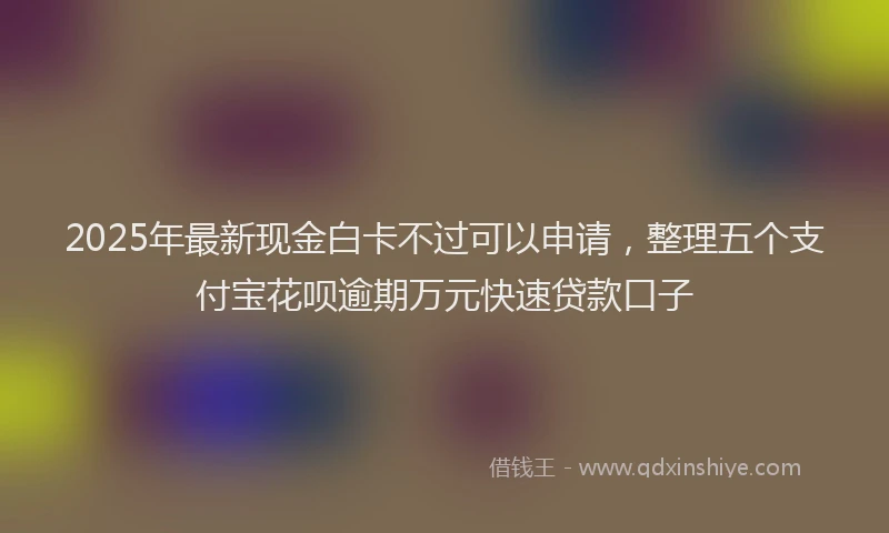 2025年最新现金白卡不过可以申请，整理五个支付宝花呗逾期万元快速贷款口子