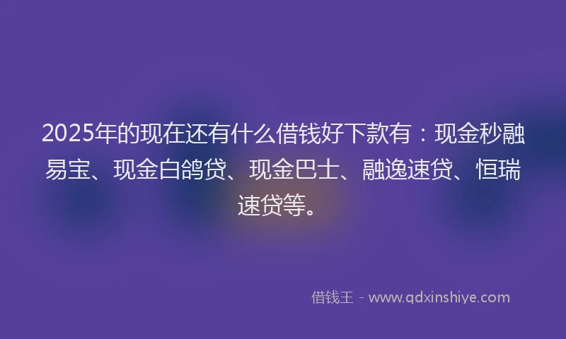 2025年的现在还有什么借钱好下款有：现金秒融易宝、现金白鸽贷、现金巴士、融逸速贷、恒瑞速贷等。