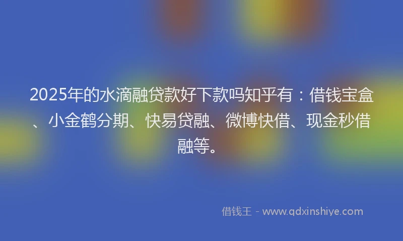 2025年的水滴融贷款好下款吗知乎有：借钱宝盒、小金鹤分期、快易贷融、微博快借、现金秒借融等。