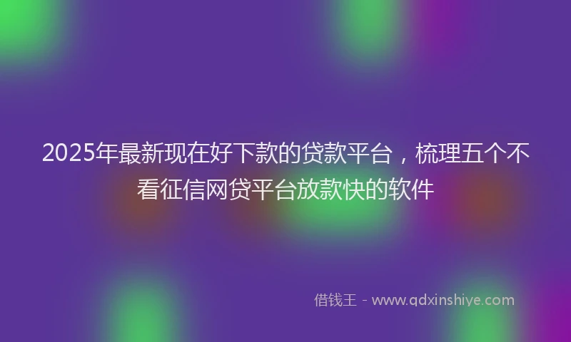 2025年最新现在好下款的贷款平台，梳理五个不看征信网贷平台放款快的软件