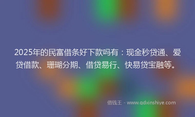 2025年的民富借条好下款吗有：现金秒贷通、爱贷借款、珊瑚分期、借贷易行、快易贷宝融等。
