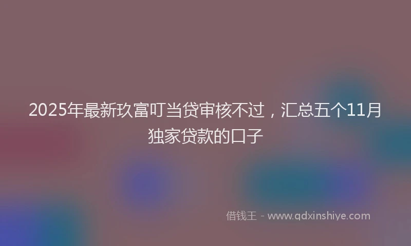 2025年最新玖富叮当贷审核不过，汇总五个11月独家贷款的口子