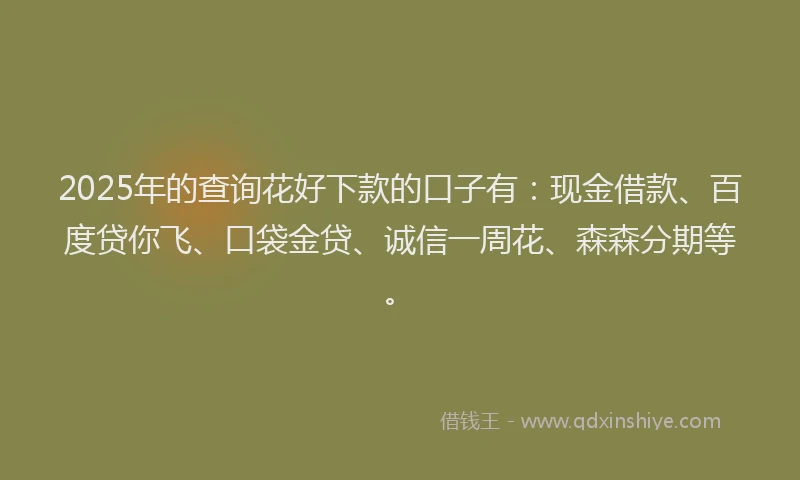 2025年的查询花好下款的口子有：现金借款、百度贷你飞、口袋金贷、诚信一周花、森森分期等。