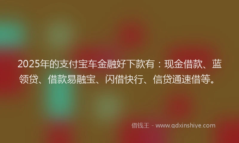 2025年的支付宝车金融好下款有：现金借款、蓝领贷、借款易融宝、闪借快行、信贷通速借等。