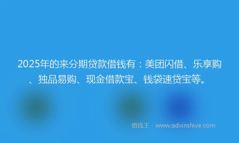 2025年的来分期贷款借钱有：美团闪借、乐享购、独品易购、现金借款宝、钱袋速贷宝等。
