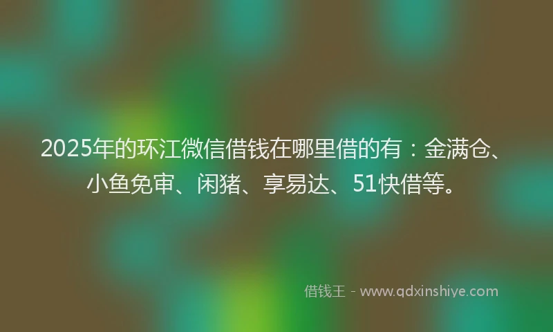 2025年的环江微信借钱在哪里借的有：金满仓、小鱼免审、闲猪、享易达、51快借等。