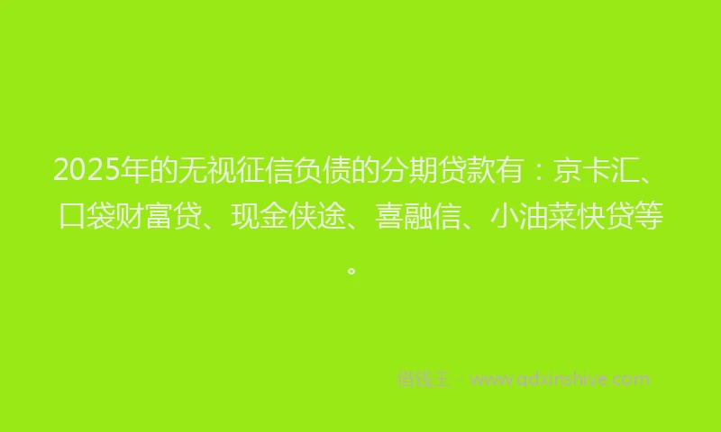 2025年的无视征信负债的分期贷款有：京卡汇、口袋财富贷、现金侠途、喜融信、小油菜快贷等。