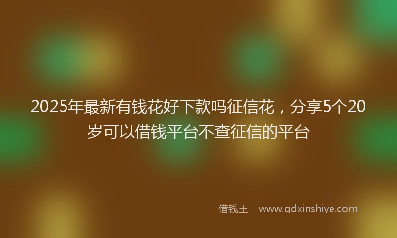 2025年最新有钱花好下款吗征信花，分享5个20岁可以借钱平台不查征信的平台