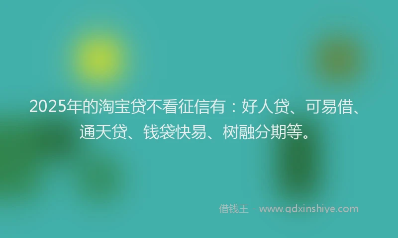 2025年的淘宝贷不看征信有：好人贷、可易借、通天贷、钱袋快易、树融分期等。