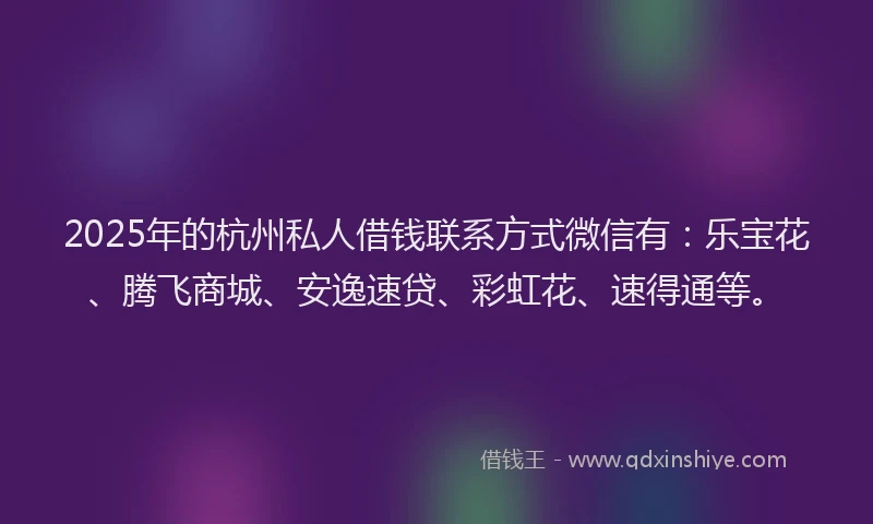 2025年的杭州私人借钱联系方式微信有：乐宝花、腾飞商城、安逸速贷、彩虹花、速得通等。