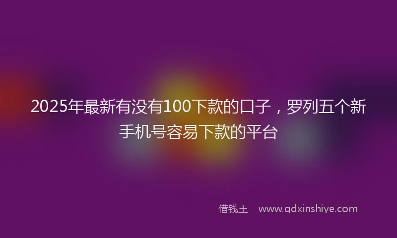2025年最新有没有100下款的口子，罗列五个新手机号容易下款的平台