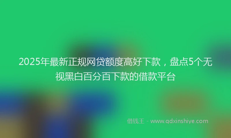 2025年最新正规网贷额度高好下款，盘点5个无视黑白百分百下款的借款平台