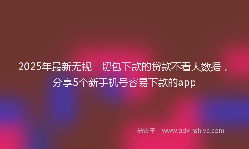 2025年最新无视一切包下款的贷款不看大数据，分享5个新手机号容易下款的app