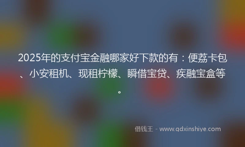 2025年的支付宝金融哪家好下款的有：便荔卡包、小安租机、现租柠檬、瞬借宝贷、疾融宝盒等。
