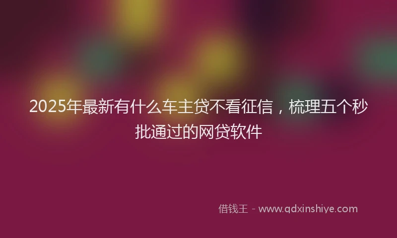 2025年最新有什么车主贷不看征信，梳理五个秒批通过的网贷软件