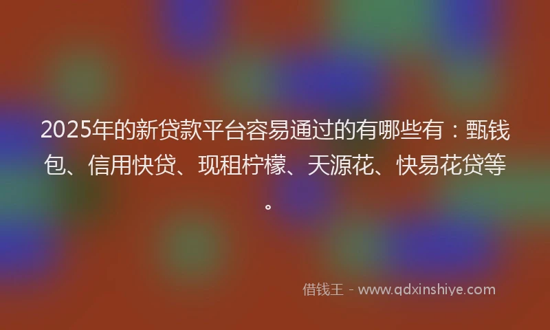 2025年的新贷款平台容易通过的有哪些有：甄钱包、信用快贷、现租柠檬、天源花、快易花贷等。