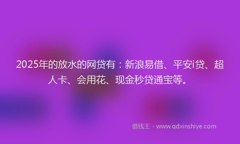 2025年的放水的网贷有：新浪易借、平安i贷、超人卡、会用花、现金秒贷通宝等。