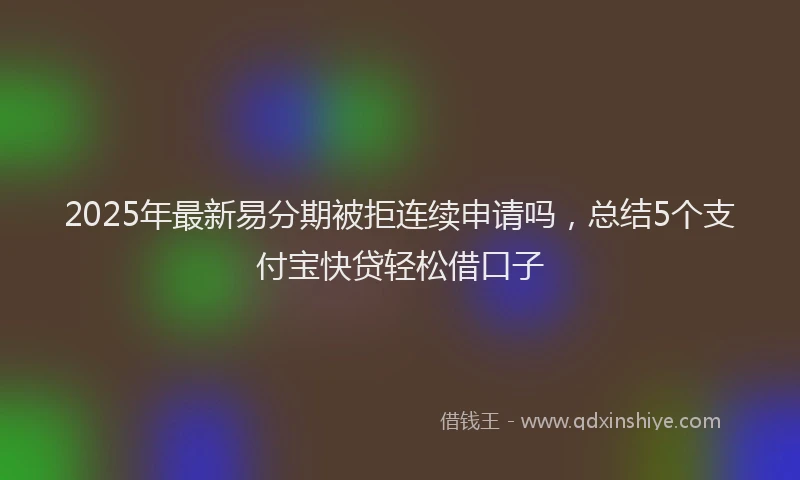 2025年最新易分期被拒连续申请吗，总结5个支付宝快贷轻松借口子