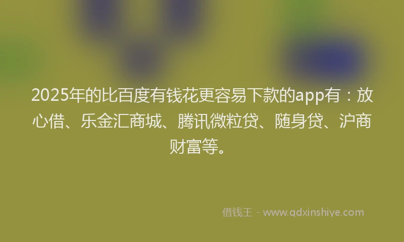 2025年的比百度有钱花更容易下款的app有：放心借、乐金汇商城、腾讯微粒贷、随身贷、沪商财富等。