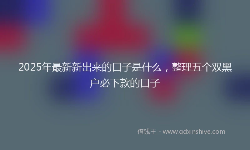 2025年最新新出来的口子是什么，整理五个双黑户必下款的口子