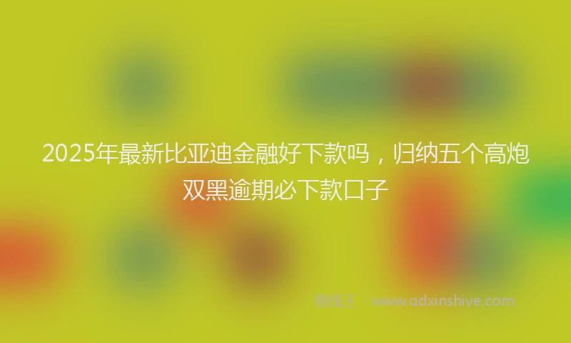 2025年最新比亚迪金融好下款吗，归纳五个高炮双黑逾期必下款口子