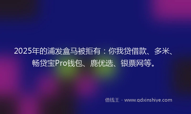 2025年的浦发盒马被拒有：你我贷借款、多米、畅贷宝Pro钱包、鹿优选、银票网等。