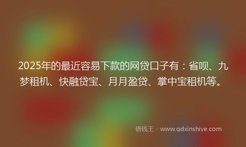 2025年的最近容易下款的网贷口子有：省呗、九梦租机、快融贷宝、月月盈贷、掌中宝租机等。
