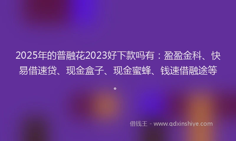 2025年的普融花2023好下款吗有：盈盈金科、快易借速贷、现金盒子、现金蜜蜂、钱速借融途等。