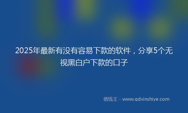 2025年最新有没有容易下款的软件，分享5个无视黑白户下款的口子